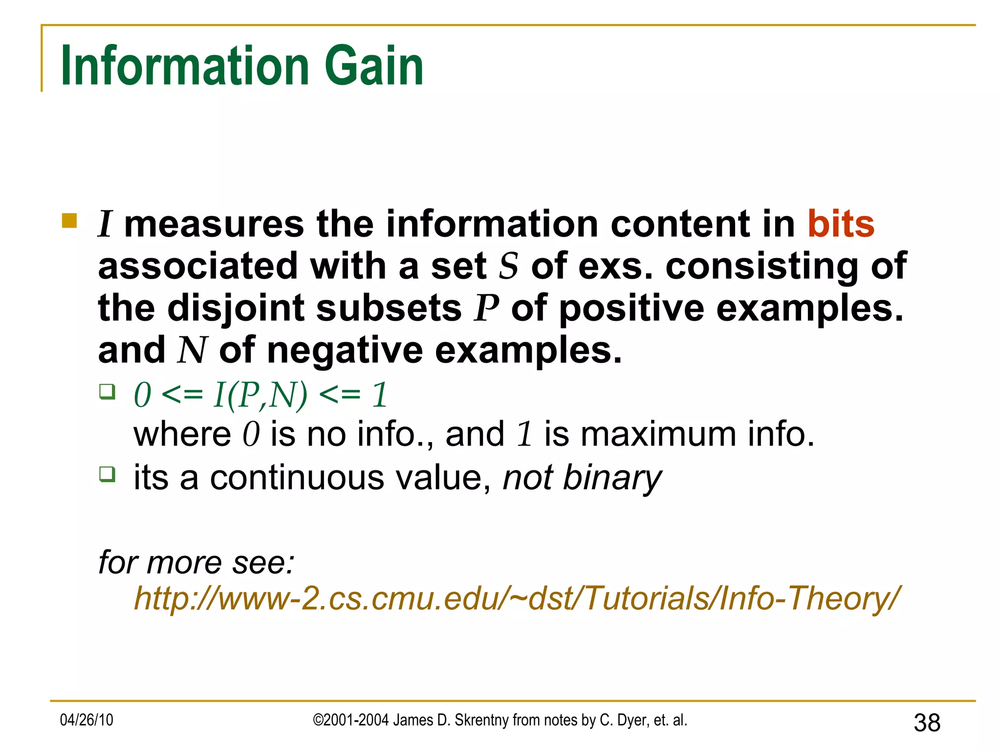 Information Gain I  measures the information content in  bits  associated with a set  S  of exs. consisting of the disjoint subsets  P  of positive examples. and  N  of negative examples. 0 <= I(P,N) <= 1 where  0  is no info., and  1  is maximum info. its a continuous value,  not binary for more see: http://www-2.cs.cmu.edu/~dst/Tutorials/Info-Theory/ 