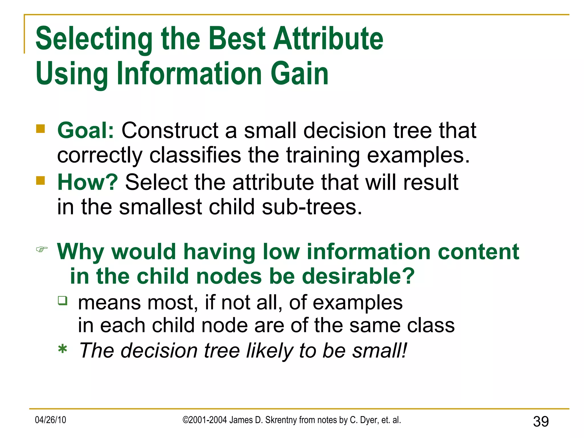 Selecting the Best Attribute Using Information Gain Goal:   Construct a small decision tree that correctly classifies the training examples. How?   Select the attribute that will result in the smallest child sub-trees. Why would having low information content   in the child nodes be desirable? means most, if not all, of examples in each child node are of the same class The decision tree likely to be small! 