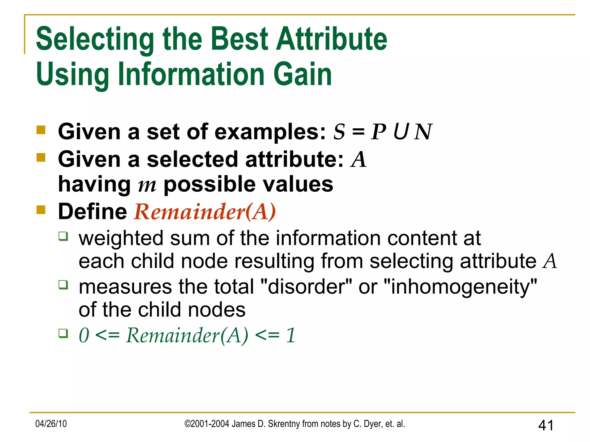 Selecting the Best Attribute Using Information Gain Given a set of examples:  S = P  U  N Given a selected attribute:  A having  m  possible values Define  Remainder(A) weighted sum of the information content at each child node resulting from selecting attribute  A measures the total &quot;disorder&quot; or &quot;inhomogeneity&quot; of the child nodes 0 <= Remainder(A) <= 1 