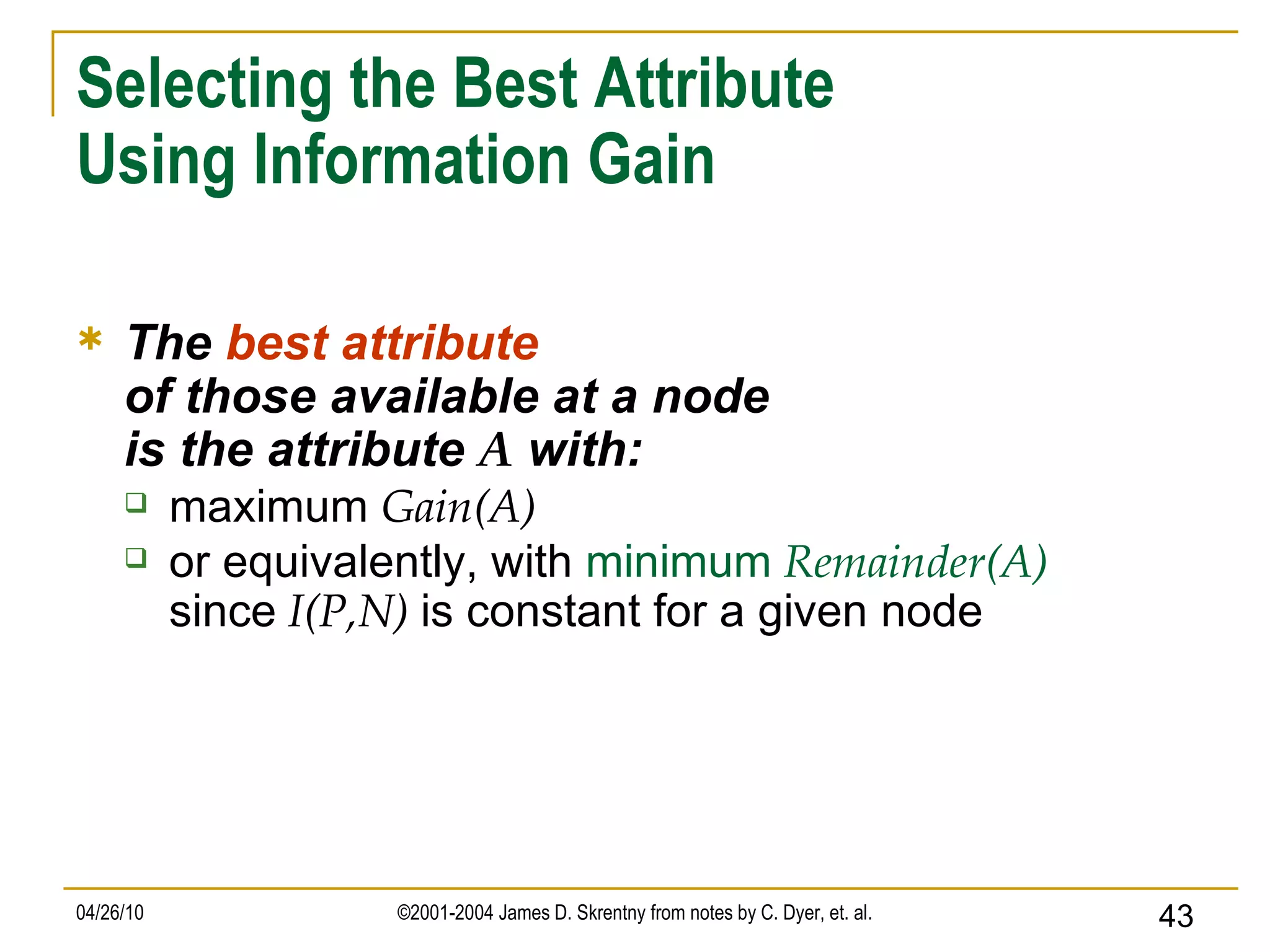 Selecting the Best Attribute Using Information Gain  The  best attribute of those available at a node is the attribute  A  with: maximum  Gain(A) or equivalently, with  minimum  Remainder(A) since  I(P,N)  is constant for a given node 