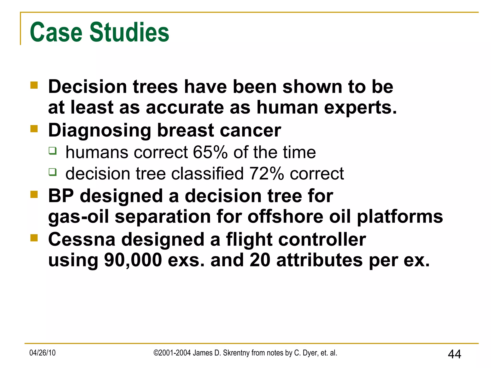 Case Studies Decision trees have been shown to be at least as accurate as human experts. Diagnosing breast cancer humans correct 65% of the time decision tree classified 72% correct BP designed a decision tree for gas-oil separation for offshore oil platforms Cessna designed a flight controller using 90,000 exs. and 20 attributes per ex.  