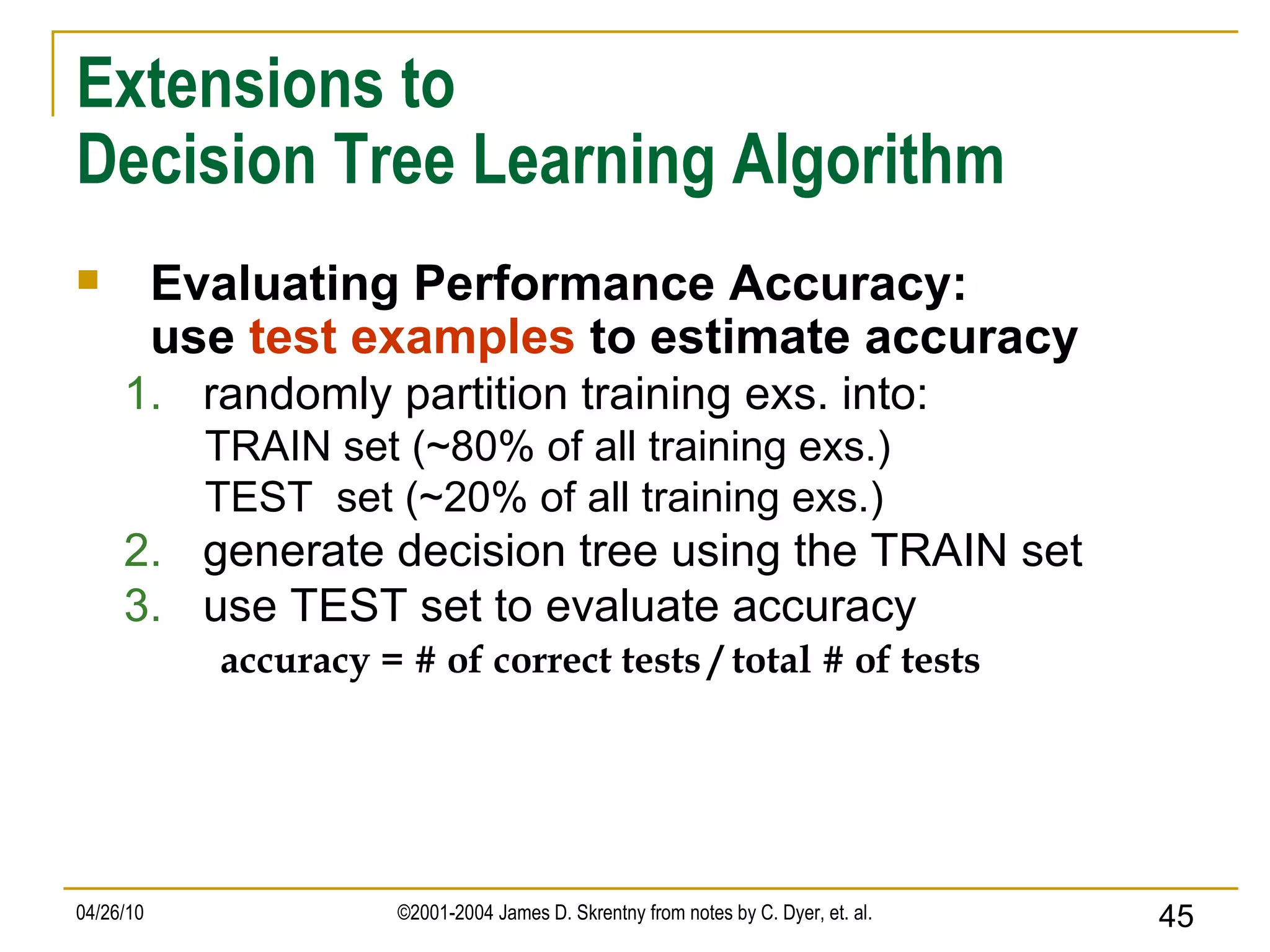 Extensions to Decision Tree Learning Algorithm Evaluating Performance Accuracy: use  test examples  to estimate accuracy randomly partition training exs. into: TRAIN set (~80% of all training exs.)  TEST  set (~20% of all training exs.)  generate decision tree using the TRAIN set use TEST set to evaluate accuracy accuracy = # of correct tests / total # of tests 