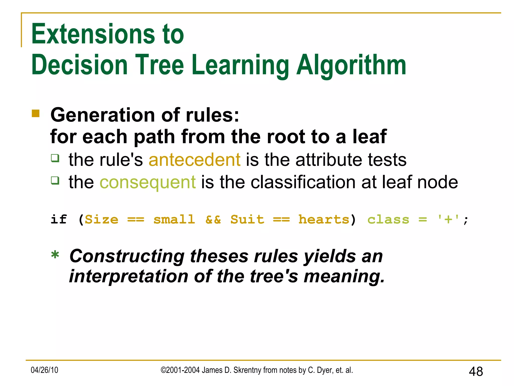Extensions to Decision Tree Learning Algorithm Generation of rules: for each path from the root to a leaf the rule's  antecedent  is the attribute tests the  consequent  is the classification at leaf node if ( Size == small   && Suit == hearts )  class =   '+' ; Constructing theses rules yields an interpretation of the tree's meaning. 