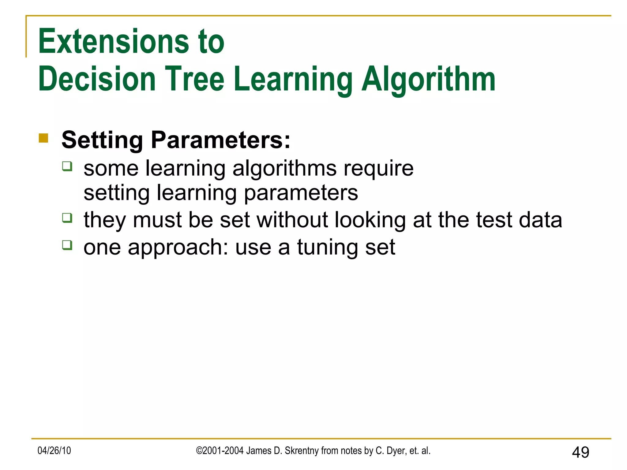Extensions to Decision Tree Learning Algorithm Setting Parameters: some learning algorithms require setting learning parameters they must be set without looking at the test data one approach: use a tuning set 