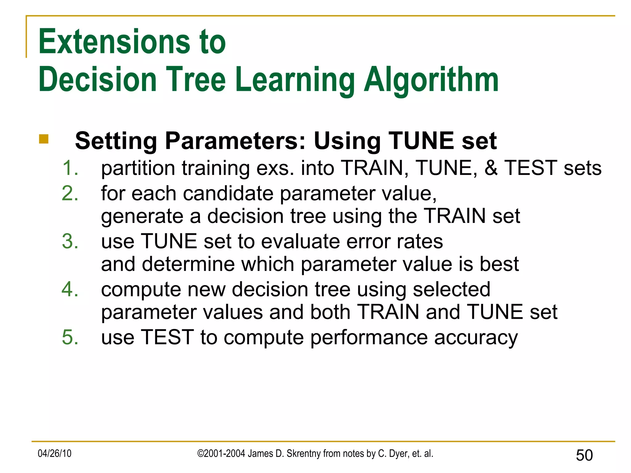 Extensions to Decision Tree Learning Algorithm Setting Parameters: Using TUNE set partition training exs. into TRAIN, TUNE, & TEST sets for each candidate parameter value, generate a decision tree using the TRAIN set use TUNE set to evaluate error rates and determine which parameter value is best compute new decision tree using selected parameter values and both TRAIN and TUNE set use TEST to compute performance accuracy 