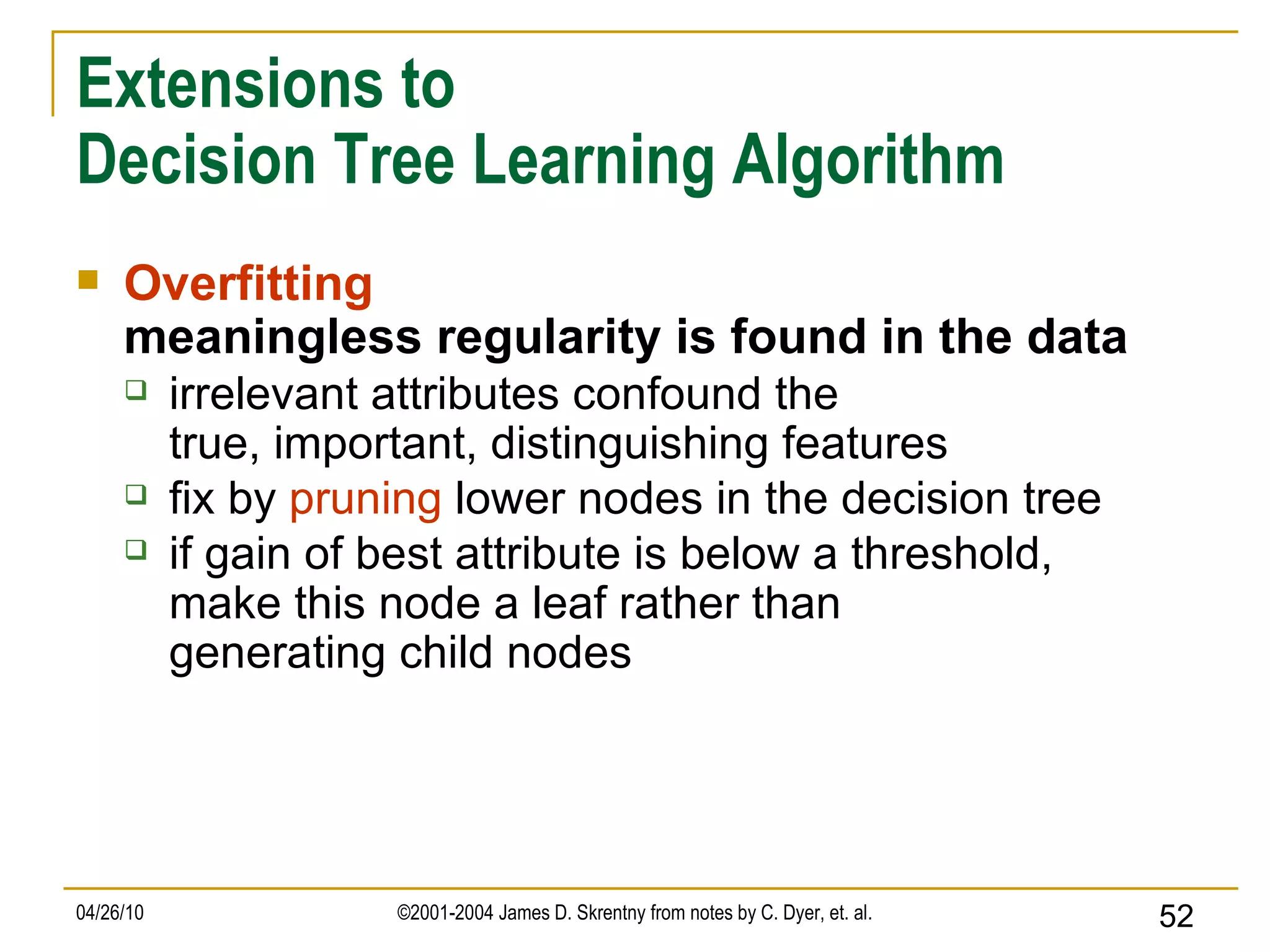 Extensions to Decision Tree Learning Algorithm Overfitting meaningless regularity is found in the data irrelevant attributes confound the true, important, distinguishing features fix by  pruning  lower nodes in the decision tree if gain of best attribute is below a threshold, make this node a leaf rather than generating child nodes 