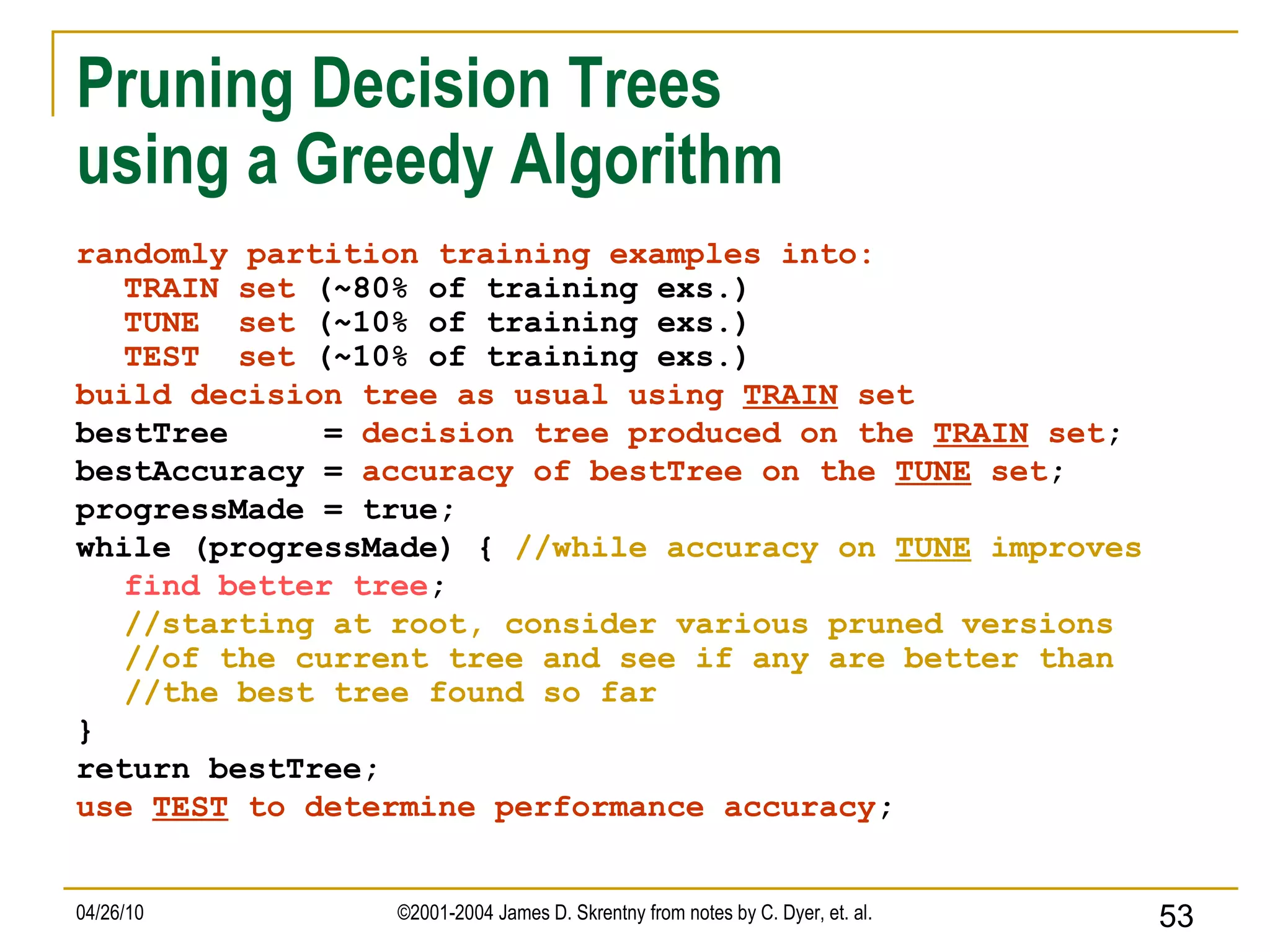Pruning Decision Trees  using a Greedy Algorithm randomly partition training examples into: TRAIN set  (~80% of training exs.) TUNE  set  (~10% of training exs.) TEST  set  (~10% of training exs.) build decision tree as usual using  TRAIN  set bestTree  =  decision tree produced on the  TRAIN  set ; bestAccuracy =  accuracy of bestTree on the  TUNE  set ; progressMade = true; while (progressMade) {  //while accuracy on  TUNE  improves find better tree ; //starting at root, consider various pruned versions //of the current tree and see if any are better than //the best tree found so far } return bestTree; use  TEST  to determine performance accuracy ; 
