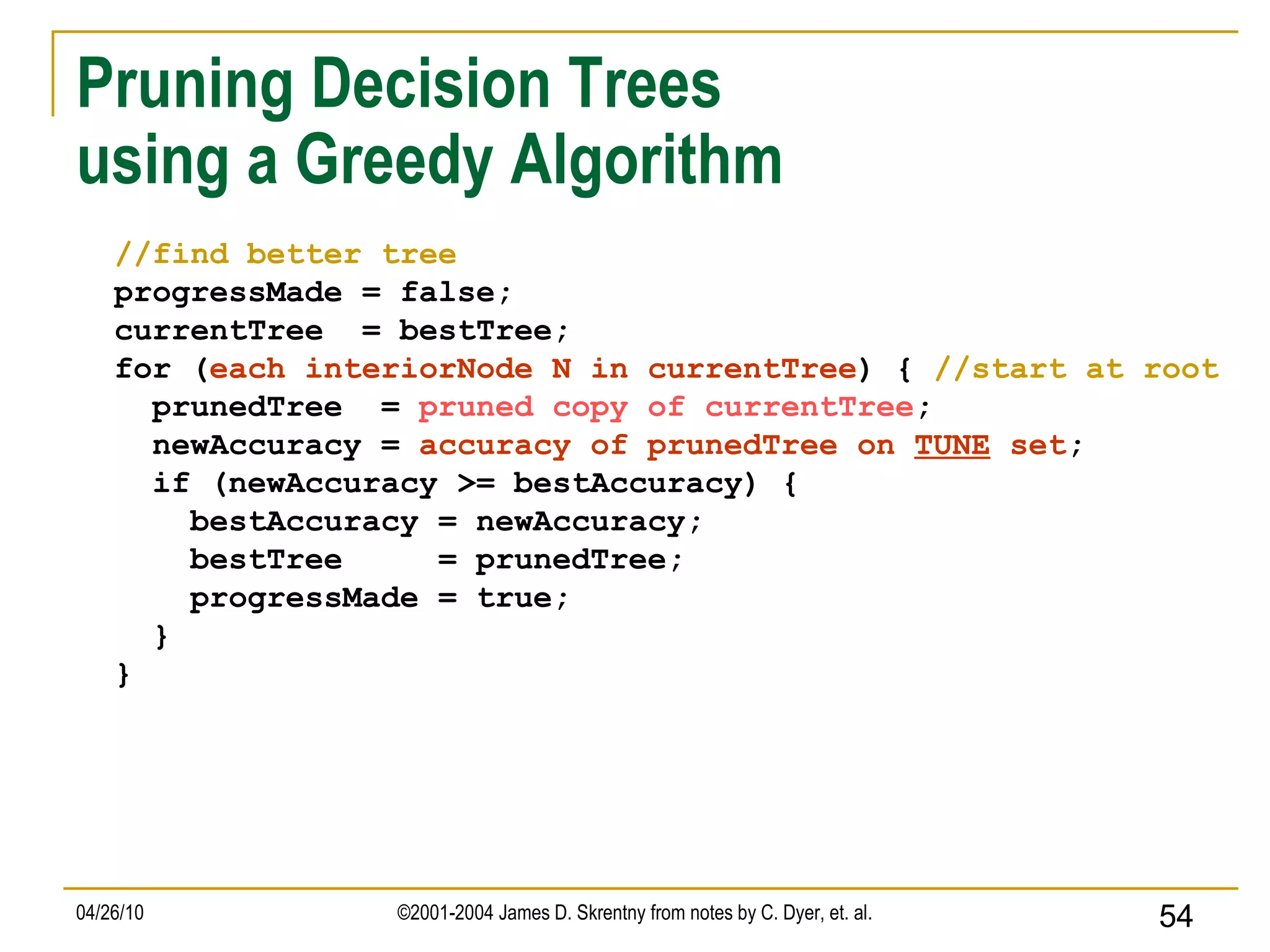 Pruning Decision Trees  using a Greedy Algorithm //find better tree progressMade = false; currentTree  = bestTree; for ( each interiorNode N in currentTree ) {  //start at root prunedTree  =  pruned copy of currentTree ; newAccuracy =  accuracy of prunedTree on  TUNE  set ; if (newAccuracy >= bestAccuracy) { bestAccuracy = newAccuracy; bestTree  = prunedTree; progressMade = true; } } 