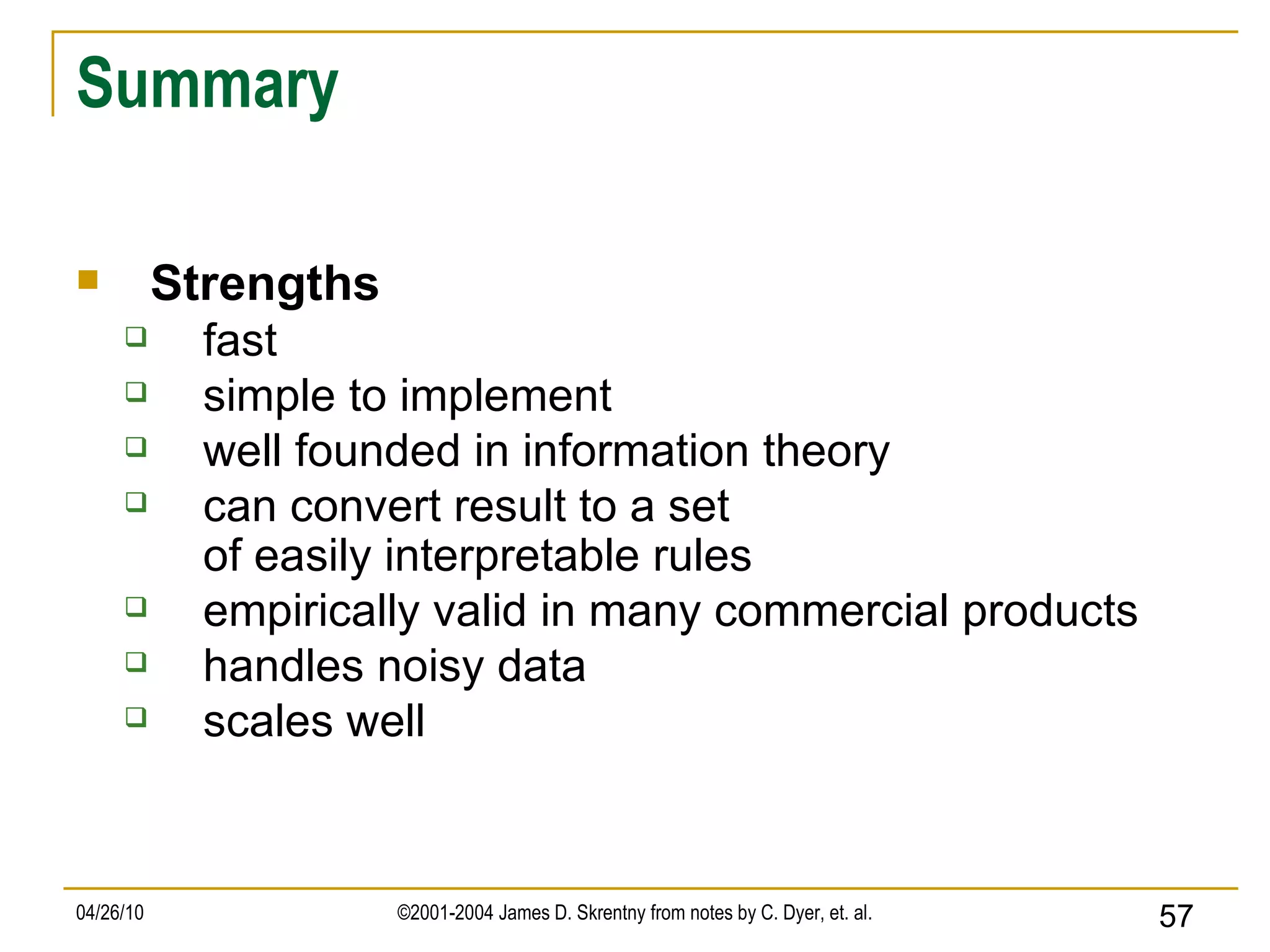 Summary Strengths fast simple to implement well founded in information theory can convert result to a set of easily interpretable rules empirically valid in many commercial products handles noisy data scales well 
