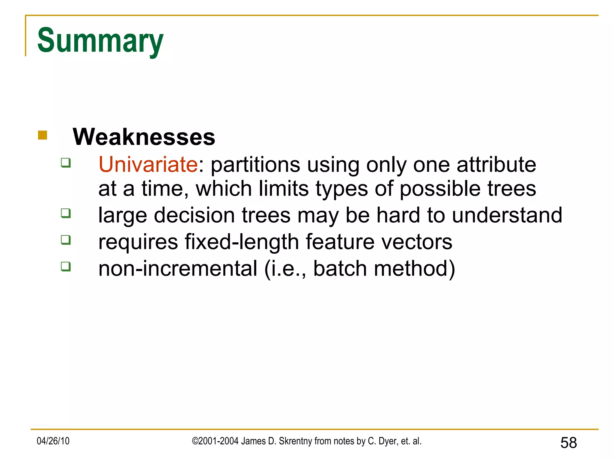Summary Weaknesses Univariate : partitions using only one attribute at a time, which limits types of possible trees large decision trees may be hard to understand requires fixed-length feature vectors non-incremental (i.e., batch method) 