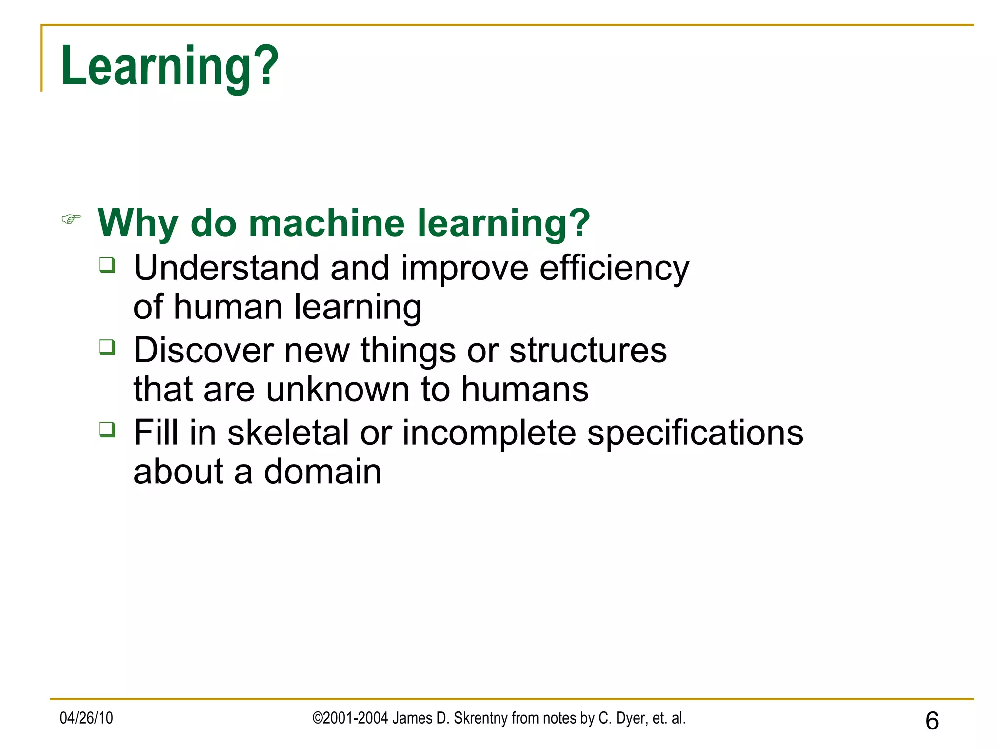 Learning? Why do machine learning? Understand and improve efficiency of human learning Discover new things or structures that are unknown to humans Fill in skeletal or incomplete specifications about a domain 