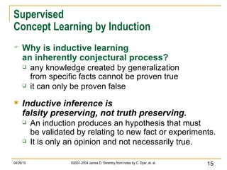 Supervised Concept Learning by Induction Why is inductive learning an inherently conjectural process? any knowledge created by generalization from specific facts cannot be proven true it can only be proven false Inductive inference is falsity preserving, not truth preserving. An induction produces an hypothesis that must be validated by relating to new fact or experiments. It is only an opinion and not necessarily true. 