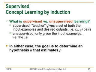 Supervised Concept Learning by Induction What is   supervised   vs.   unsupervised   learning? supervised: "teacher" gives a set of both the input examples and desired outputs, i.e.  (x, y)  pairs unsupervised: only given the input examples, i.e. the  x s In either case, the goal is to determine an hypothesis  h  that estimates  f . 