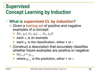 Supervised Concept Learning by Induction What is   supervised CL by induction ? Given a  training set  of positive and negative examples of a concept: {(x 1 , y 1 ), (x 2 , y 2 ), ..., (x n , y n )} each  x i   is an example each  y i   is the classification, either + or - Construct a description that accurately classifies whether future examples are positive or negative: h(x n+1 ) = y n+1 where  y n+1   is the prediction, either + or – 