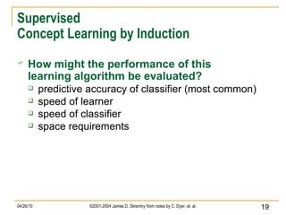 Supervised Concept Learning by Induction How might the performance of this learning algorithm be evaluated? predictive accuracy of classifier (most common) speed of learner speed of classifier space requirements 