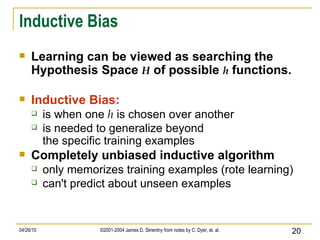 Inductive Bias Learning can be viewed as searching the Hypothesis Space  H  of possible  h  functions. Inductive Bias: is when one  h  is chosen over another is needed to generalize beyond the specific training examples Completely unbiased inductive algorithm only memorizes training examples (rote learning) can't predict about unseen examples 