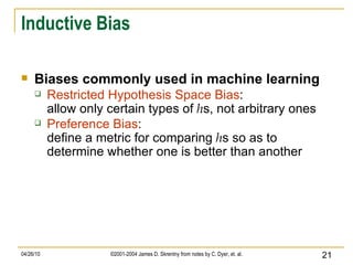 Inductive Bias Biases commonly used in machine learning Restricted Hypothesis Space Bias : allow only certain types of  h s, not arbitrary ones   Preference Bias : define a metric for comparing  h s so as to determine whether one is better than another  