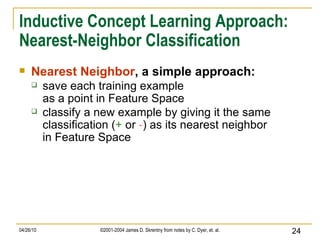 Inductive Concept Learning Approach: Nearest-Neighbor Classification Nearest Neighbor , a simple approach: save each training example as a point in Feature Space classify a new example by giving it the same classification ( +  or  - ) as its nearest neighbor in Feature Space 