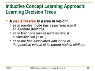 Inductive Concept Learning Approach: Learning Decision Trees A  decision tree  is a tree in which: each  non-leaf node  has associated with it an attribute (feature) each  leaf node  has associated with it a classification (+ or -) each  arc  has associated with it one of the possible values of its parent node’s attribute 