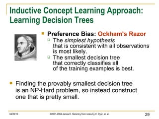 Inductive Concept Learning Approach: Learning Decision Trees Preference Bias:  Ockham's Razor The  simplest hypothesis that is consistent with all observations is most likely. The smallest decision tree that correctly classifies all of the training examples is best. Finding the provably smallest decision tree is an NP-Hard problem, so instead construct one that is pretty small. 