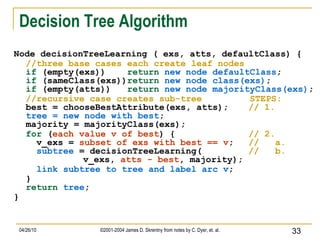 Decision Tree Algorithm Node decisionTreeLearning ( exs, atts, defaultClass) { //three base cases each create leaf nodes if  (empty(exs))  return   new node defaultClass ;  if  (sameClass(exs)) return   new node class(exs) ; if  (empty(atts))  return   new node majorityClass(exs) ; //recursive case creates sub-tree  STEPS: best = chooseBestAttribute(exs, atts);   // 1. tree = new node with best ; majority = majorityClass(exs); for   ( each value v of best ) {   // 2.   v_exs =  subset of exs with best == v ;   //  a.   subtree  = decisionTreeLearning(   //  b.  v_exs,  atts - best , majority);   link subtree to tree and label arc v ; } return   tree ; } 