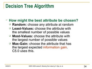 Decision Tree Algorithm How might the best attribute be chosen? Random:  choose any attribute at random   Least-Values:  choose the attribute with the smallest number of possible values Most-Values:  choose the attribute with the largest number of possible values Max-Gain:  choose the attribute that has the largest expected  information gain . C5.0 uses this. 