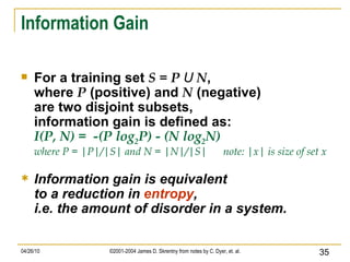 Information Gain For a training set  S = P  U  N , where  P  (positive) and  N  (negative) are two disjoint subsets, information gain is defined as: I(P, N) =  -(P log 2 P) - (N log 2 N) where P = |P|/|S| and N = |N|/|S|  note: |x| is size of set x Information gain is equivalent to a reduction in  entropy , i.e. the amount of disorder in a system. 
