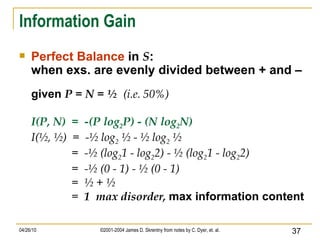 Information Gain Perfect Balance  in  S :  when exs. are evenly divided between + and – given  P = N = ½  (i.e. 50%) I(P, N)  =  -(P log 2 P) - (N log 2 N) I(½, ½)  =  -½ log 2  ½ - ½ log 2  ½ =  -½ (log 2 1 - log 2 2) - ½ (log 2 1 - log 2 2) =  -½ (0 - 1) - ½ (0 - 1) =  ½ + ½ =  1  max disorder,  max information content 
