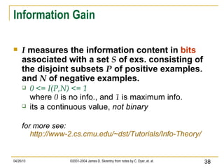 Information Gain I  measures the information content in  bits  associated with a set  S  of exs. consisting of the disjoint subsets  P  of positive examples. and  N  of negative examples. 0 <= I(P,N) <= 1 where  0  is no info., and  1  is maximum info. its a continuous value,  not binary for more see: http://www-2.cs.cmu.edu/~dst/Tutorials/Info-Theory/ 