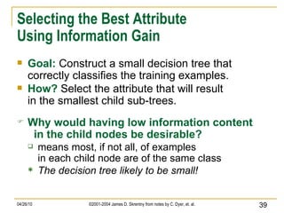 Selecting the Best Attribute Using Information Gain Goal:   Construct a small decision tree that correctly classifies the training examples. How?   Select the attribute that will result in the smallest child sub-trees. Why would having low information content   in the child nodes be desirable? means most, if not all, of examples in each child node are of the same class The decision tree likely to be small! 
