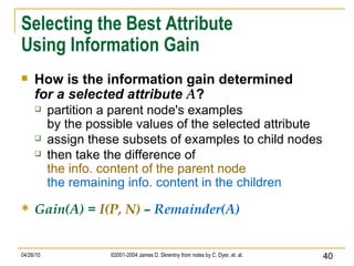 Selecting the Best Attribute Using Information Gain How is the information gain determined for a selected attribute  A ? partition a parent node's examples by the possible values of the selected attribute assign these subsets of examples to child nodes then take the difference of the info. content of the parent node the remaining info. content in the children Gain(A) =  I(P, N)  –  Remainder(A) 