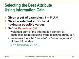 Selecting the Best Attribute Using Information Gain Given a set of examples:  S = P  U  N Given a selected attribute:  A having  m  possible values Define  Remainder(A) weighted sum of the information content at each child node resulting from selecting attribute  A measures the total "disorder" or "inhomogeneity" of the child nodes 0 <= Remainder(A) <= 1 