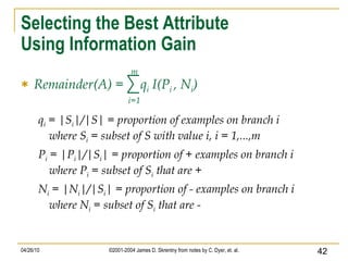Selecting the Best Attribute Using Information Gain Remainder(A) =  q i  I(P i  , N i ) q i  = |S i |/|S| = proportion of examples on branch i where S i  = subset of S with value i, i = 1,...,m P i  = |P i |/|S i | = proportion of + examples on branch i where P i  = subset of S i  that are + N i  = |N i |/|S i | = proportion of - examples on branch i where N i  = subset of S i  that are - i=1 m 
