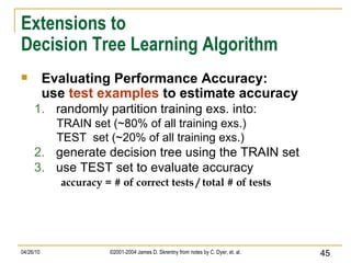 Extensions to Decision Tree Learning Algorithm Evaluating Performance Accuracy: use  test examples  to estimate accuracy randomly partition training exs. into: TRAIN set (~80% of all training exs.)  TEST  set (~20% of all training exs.)  generate decision tree using the TRAIN set use TEST set to evaluate accuracy accuracy = # of correct tests / total # of tests 