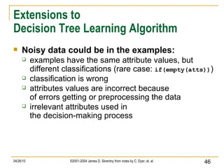 Extensions to Decision Tree Learning Algorithm Noisy data could be in the examples: examples have the same attribute values, but different classifications (rare case:  if(empty(atts)) ) classification is wrong attributes values are incorrect because of errors getting or preprocessing the data irrelevant attributes used in the decision-making process 