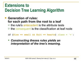 Extensions to Decision Tree Learning Algorithm Generation of rules: for each path from the root to a leaf the rule's  antecedent  is the attribute tests the  consequent  is the classification at leaf node if ( Size == small   && Suit == hearts )  class =   '+' ; Constructing theses rules yields an interpretation of the tree's meaning. 