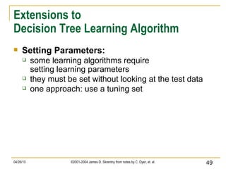 Extensions to Decision Tree Learning Algorithm Setting Parameters: some learning algorithms require setting learning parameters they must be set without looking at the test data one approach: use a tuning set 