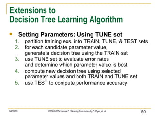 Extensions to Decision Tree Learning Algorithm Setting Parameters: Using TUNE set partition training exs. into TRAIN, TUNE, & TEST sets for each candidate parameter value, generate a decision tree using the TRAIN set use TUNE set to evaluate error rates and determine which parameter value is best compute new decision tree using selected parameter values and both TRAIN and TUNE set use TEST to compute performance accuracy 
