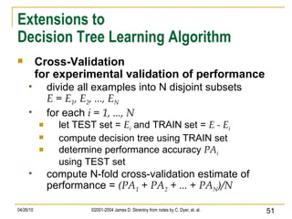 Extensions to Decision Tree Learning Algorithm Cross-Validation for experimental validation of performance divide all examples into N disjoint subsets E = E 1 , E 2 , ..., E N for each  i = 1, ..., N let TEST set =  E i  and TRAIN set =  E - E i compute decision tree using TRAIN set  determine performance accuracy  PA i using TEST set  compute N-fold cross-validation estimate of performance =  (PA 1  + PA 2  + ... + PA N )/N   
