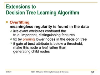 Extensions to Decision Tree Learning Algorithm Overfitting meaningless regularity is found in the data irrelevant attributes confound the true, important, distinguishing features fix by  pruning  lower nodes in the decision tree if gain of best attribute is below a threshold, make this node a leaf rather than generating child nodes 