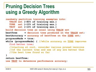 Pruning Decision Trees  using a Greedy Algorithm randomly partition training examples into: TRAIN set  (~80% of training exs.) TUNE  set  (~10% of training exs.) TEST  set  (~10% of training exs.) build decision tree as usual using  TRAIN  set bestTree  =  decision tree produced on the  TRAIN  set ; bestAccuracy =  accuracy of bestTree on the  TUNE  set ; progressMade = true; while (progressMade) {  //while accuracy on  TUNE  improves find better tree ; //starting at root, consider various pruned versions //of the current tree and see if any are better than //the best tree found so far } return bestTree; use  TEST  to determine performance accuracy ; 