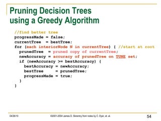 Pruning Decision Trees  using a Greedy Algorithm //find better tree progressMade = false; currentTree  = bestTree; for ( each interiorNode N in currentTree ) {  //start at root prunedTree  =  pruned copy of currentTree ; newAccuracy =  accuracy of prunedTree on  TUNE  set ; if (newAccuracy >= bestAccuracy) { bestAccuracy = newAccuracy; bestTree  = prunedTree; progressMade = true; } } 