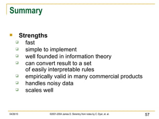 Summary Strengths fast simple to implement well founded in information theory can convert result to a set of easily interpretable rules empirically valid in many commercial products handles noisy data scales well 