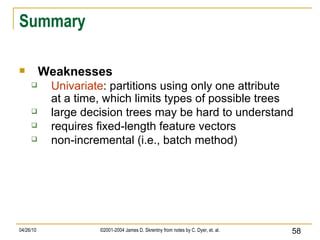 Summary Weaknesses Univariate : partitions using only one attribute at a time, which limits types of possible trees large decision trees may be hard to understand requires fixed-length feature vectors non-incremental (i.e., batch method) 