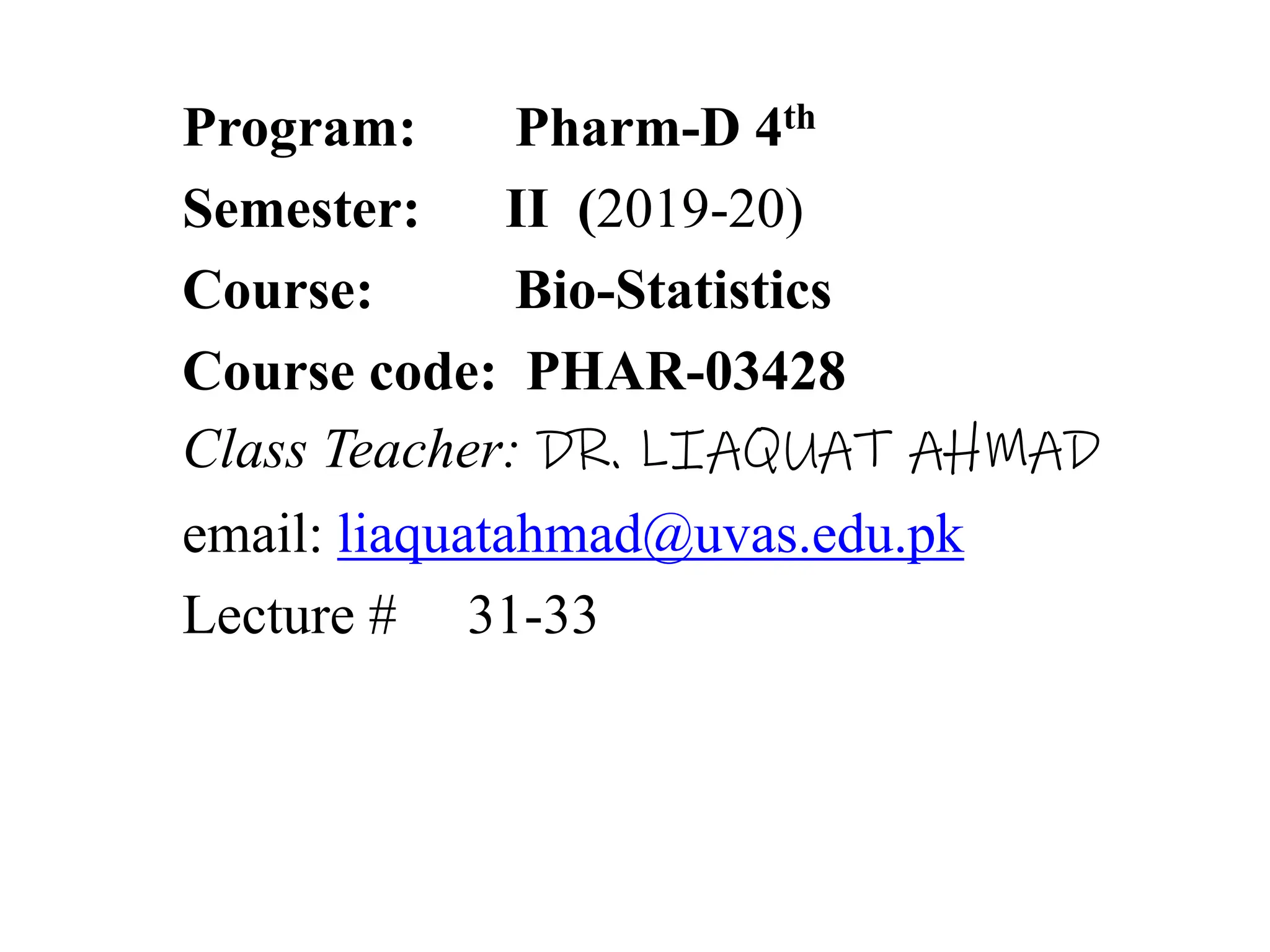 Program: Pharm-D 4th
Semester: II (2019-20)
Course: Bio-Statistics
Course code: PHAR-03428
Class Teacher: DR. LIAQUAT AHMAD
email: liaquatahmad@uvas.edu.pk
Lecture # 31-33
