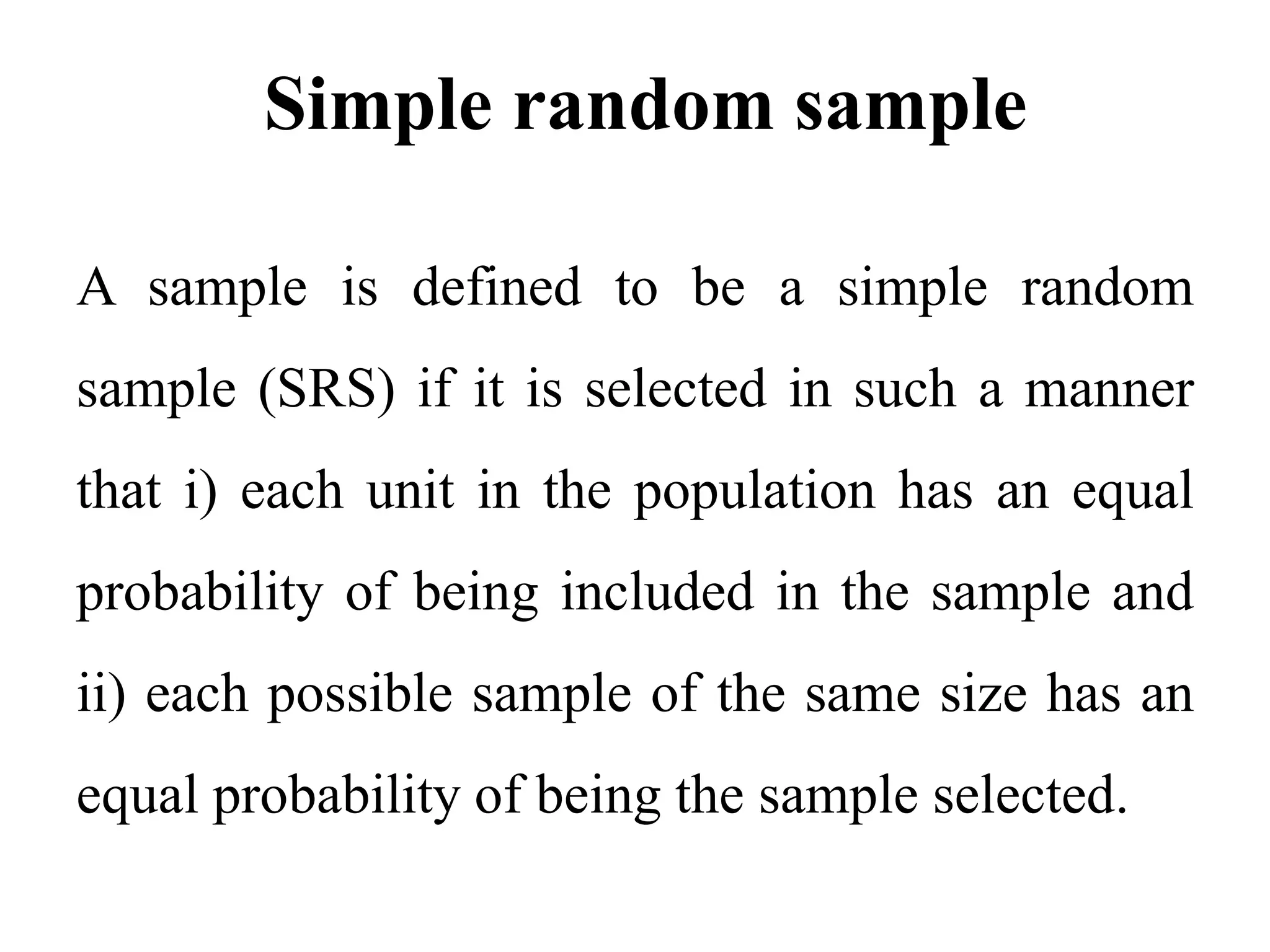 Simple random sample
A sample is defined to be a simple random
sample (SRS) if it is selected in such a manner
that i) each unit in the population has an equal
probability of being included in the sample and
ii) each possible sample of the same size has an
equal probability of being the sample selected.