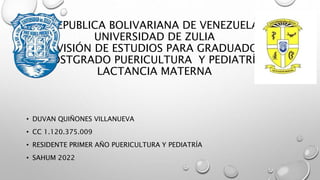 REPUBLICA BOLIVARIANA DE VENEZUELA
UNIVERSIDAD DE ZULIA
DIVISIÓN DE ESTUDIOS PARA GRADUADOS
POSTGRADO PUERICULTURA Y PEDIATRÍA
LACTANCIA MATERNA
• DUVAN QUIÑONES VILLANUEVA
• CC 1.120.375.009
• RESIDENTE PRIMER AÑO PUERICULTURA Y PEDIATRÍA
• SAHUM 2022
 