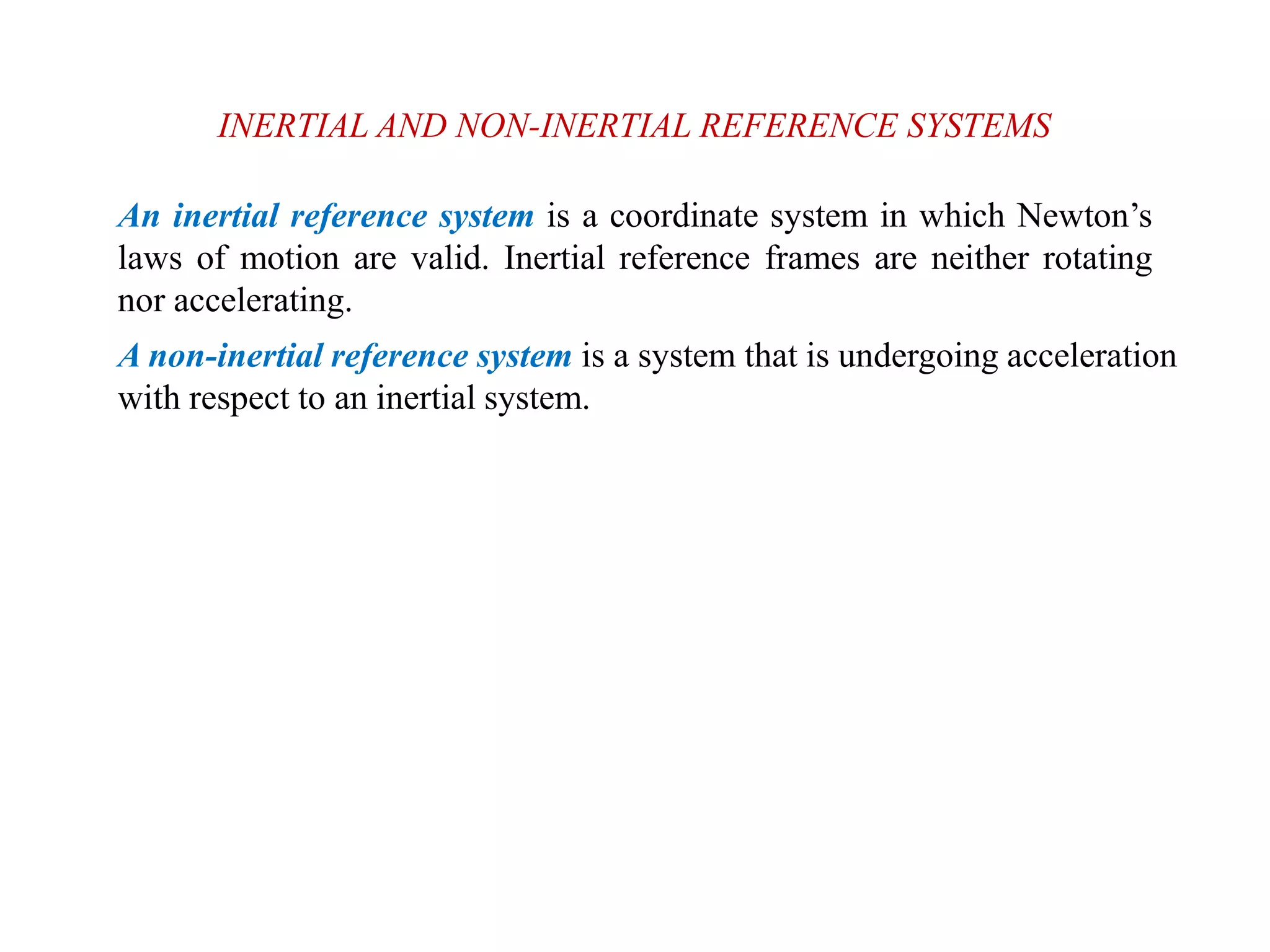 INERTIAL AND NON-INERTIAL REFERENCE SYSTEMS
An inertial reference system is a coordinate system in which Newton’s
laws of motion are valid. Inertial reference frames are neither rotating
nor accelerating.
A non-inertial reference system is a system that is undergoing acceleration
with respect to an inertial system.
 