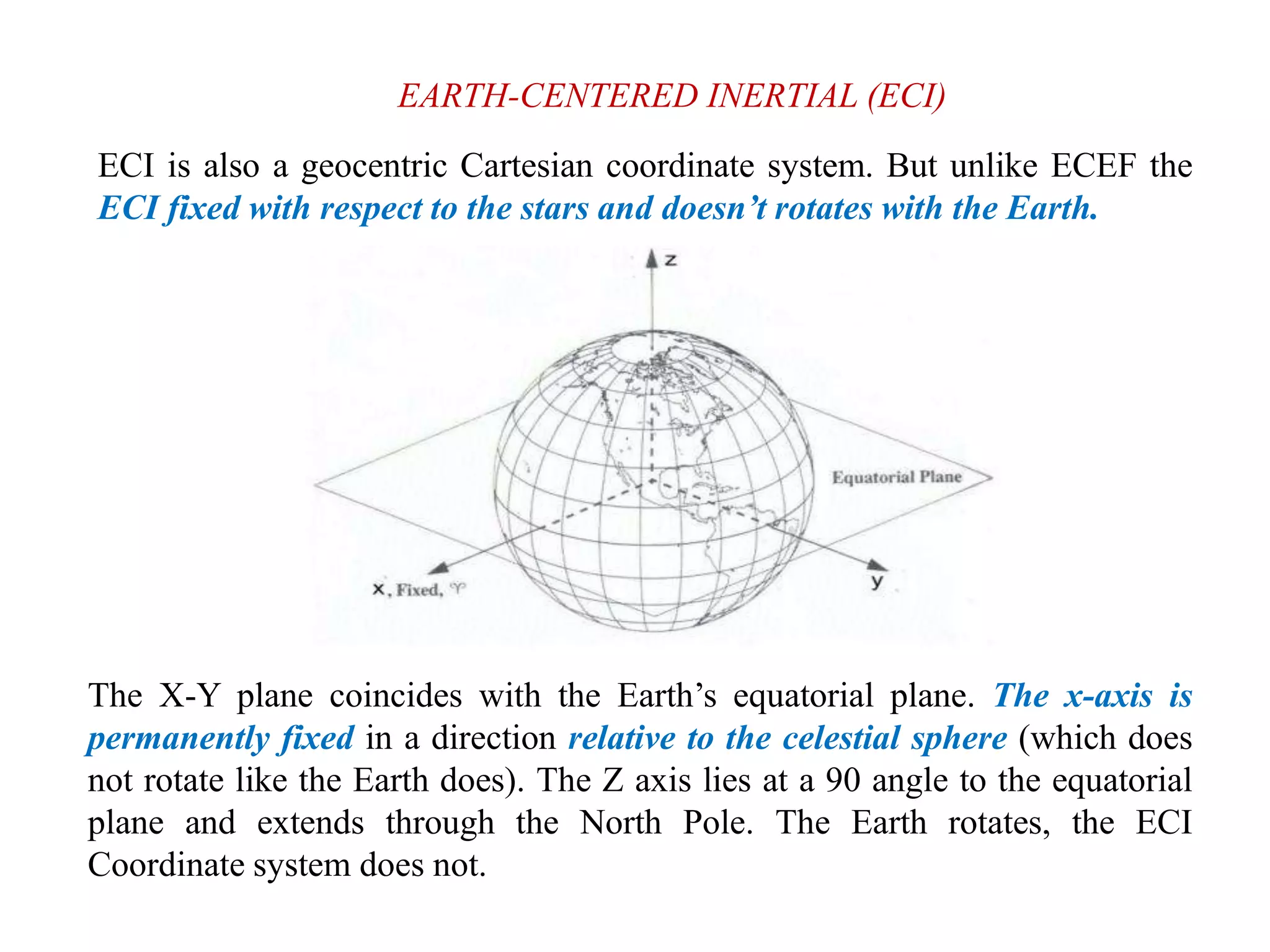 EARTH-CENTERED INERTIAL (ECI)
ECI is also a geocentric Cartesian coordinate system. But unlike ECEF the
ECI fixed with respect to the stars and doesn’t rotates with the Earth.
The X-Y plane coincides with the Earth’s equatorial plane. The x-axis is
permanently fixed in a direction relative to the celestial sphere (which does
not rotate like the Earth does). The Z axis lies at a 90 angle to the equatorial
plane and extends through the North Pole. The Earth rotates, the ECI
Coordinate system does not.
 