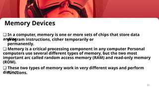 10
Memory Devices
❑ In a computer, memory is one or more sets of chips that store data
and/or
program instructions, cither temporarily or
permanently.
❑ Memory is a critical processing component in any computer Personal
computers use several different types of memory, but the two most
important arc called random access memory (RAM) and read-only memory
(ROM).
❑ These two types of memory work in very different ways and perform
distinct
functions.
 